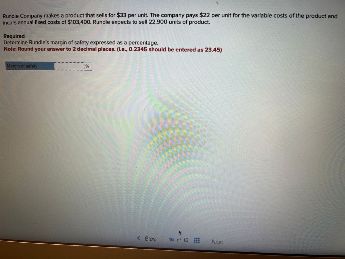 Rundle Company makes a product that sells for $33 per unit. The company pays $22 per unit for the variable costs of the product and
incurs annual fixed costs of $103,400. Rundle expects to sell 22,900 units of product.
Required
Determine Rundle's margin of safety expressed as a percentage.
Note: Round your answer to 2 decimal places. (i.e., 0.2345 should be entered as 23.45)
Margin of safety
%
< Prev
16 of 16
Next