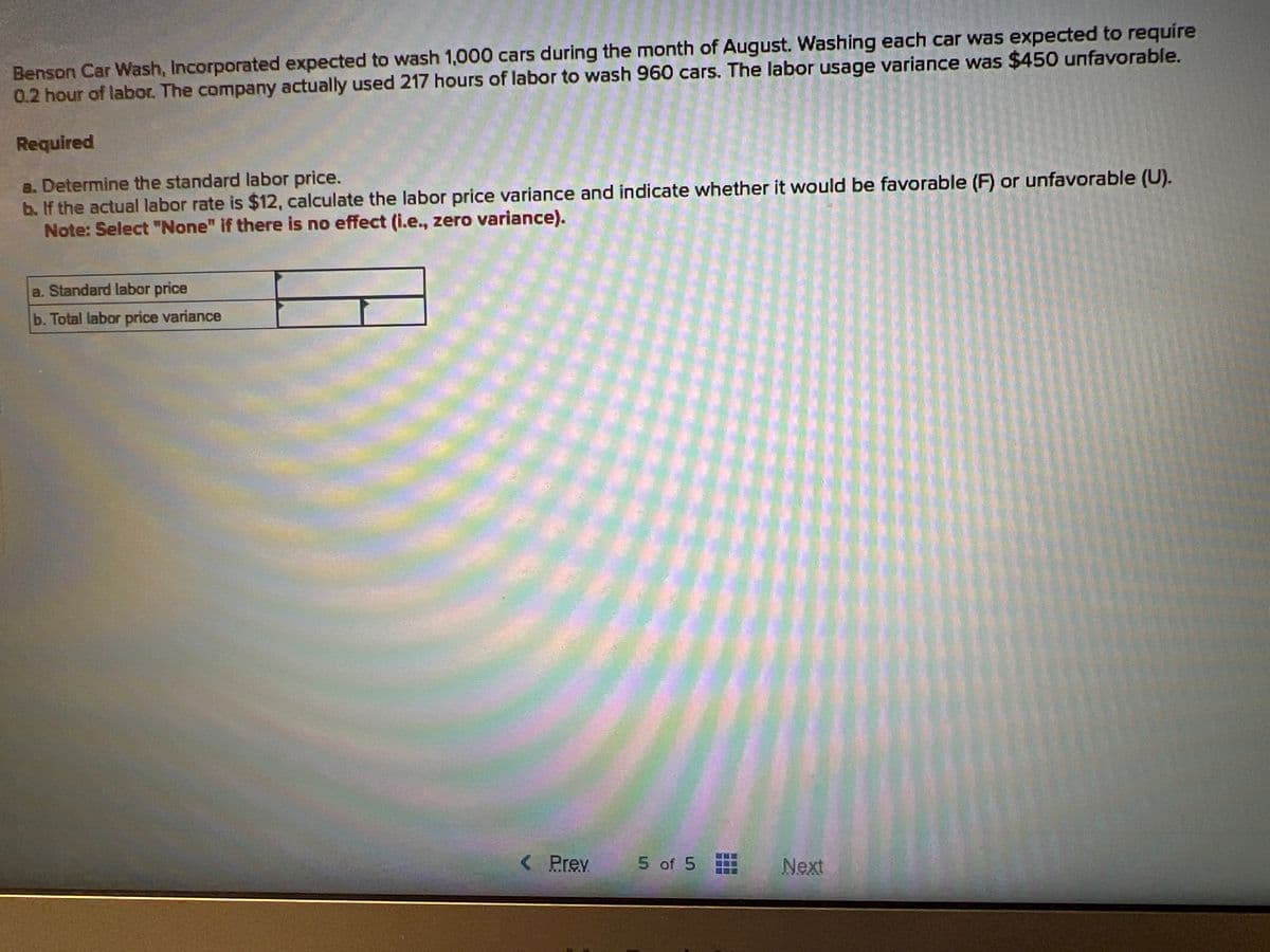 Benson Car Wash, Incorporated expected to wash 1,000 cars during the month of August. Washing each car was expected to require
0.2 hour of labor. The company actually used 217 hours of labor to wash 960 cars. The labor usage variance was $450 unfavorable.
Required
a. Determine the standard labor price.
b. If the actual labor rate is $12, calculate the labor price variance and indicate whether it would be favorable (F) or unfavorable (U).
Note: Select "None" if there is no effect (i.e., zero variance).
a. Standard labor price
b. Total labor price variance
< Prev
5 of 5
Next