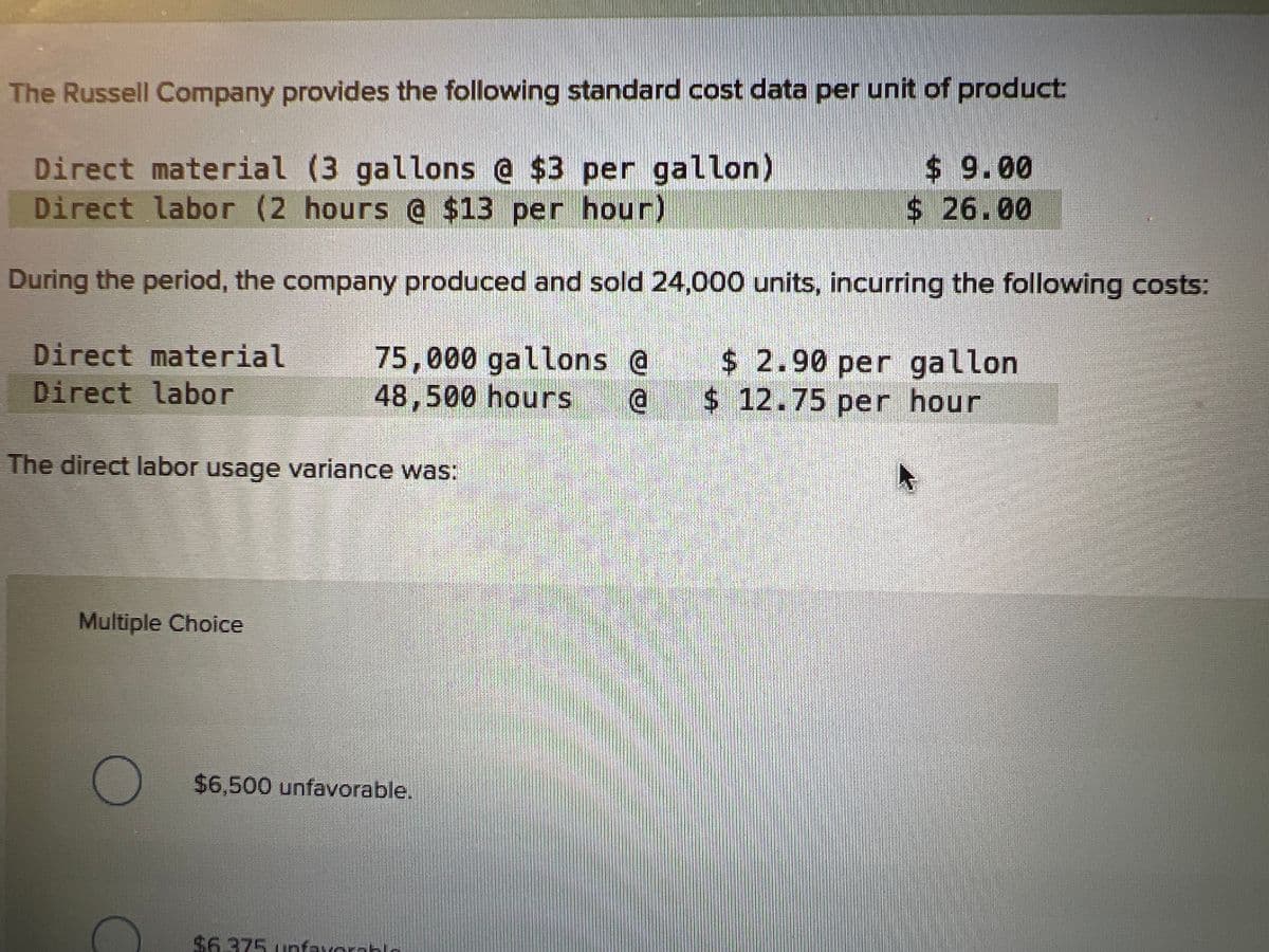 The Russell Company provides the following standard cost data per unit of product:
Direct material (3 gallons @ $3 per gallon)
Direct labor (2 hours @ $13 per hour)
$9.00
$26.00
During the period, the company produced and sold 24,000 units, incurring the following costs:
Direct material
Direct labor
75,000 gallons @
48,500 hours @
$ 2.90 per gallon
$ 12.75 per hour
The direct labor usage variance was:
Multiple Choice
$6,500 unfavorable.
$6.375 unfavorable