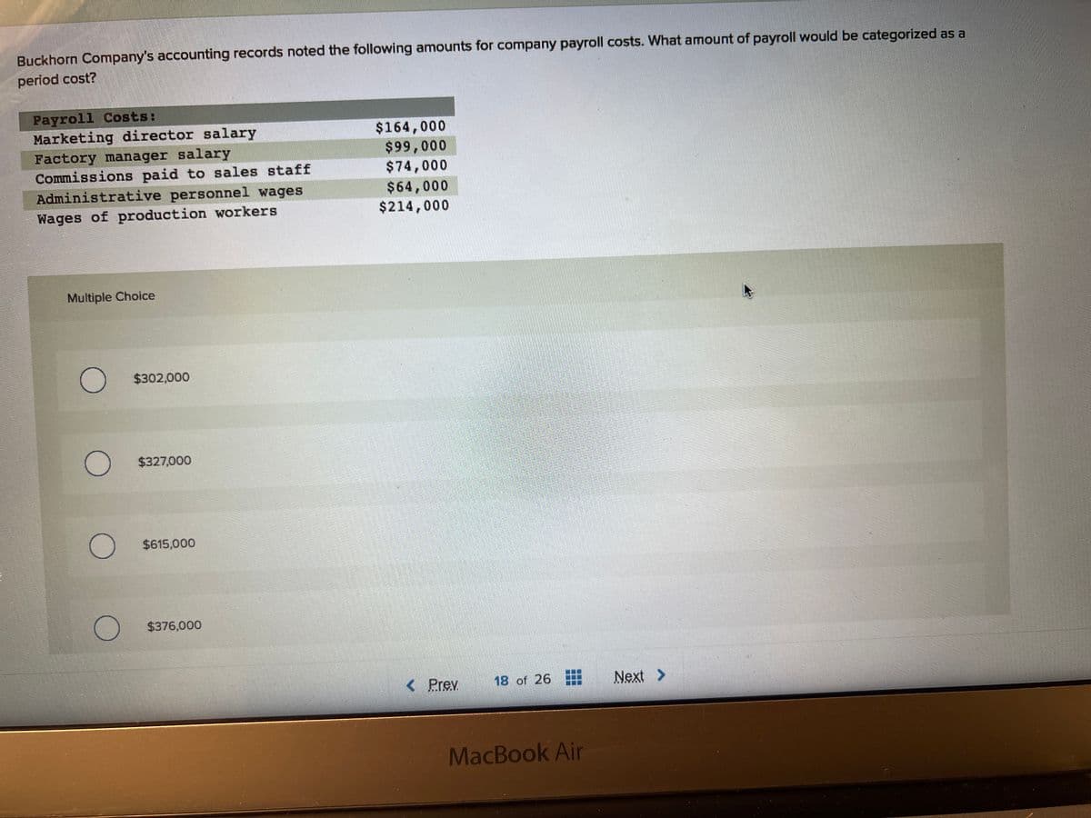 Buckhorn Company's accounting records noted the following amounts for company payroll costs. What amount of payroll would be categorized as a
period cost?
Payroll Costs:
Marketing director salary
Factory manager salary
Commissions paid to sales staff
Administrative personnel wages
Wages of production workers
Multiple Choice
C
$302,000
$327,000
$615,000
$376,000
$164,000
$99,000
$74,000
$64,000
$214,000
< Prev.
18 of 26
MacBook Air
Next >