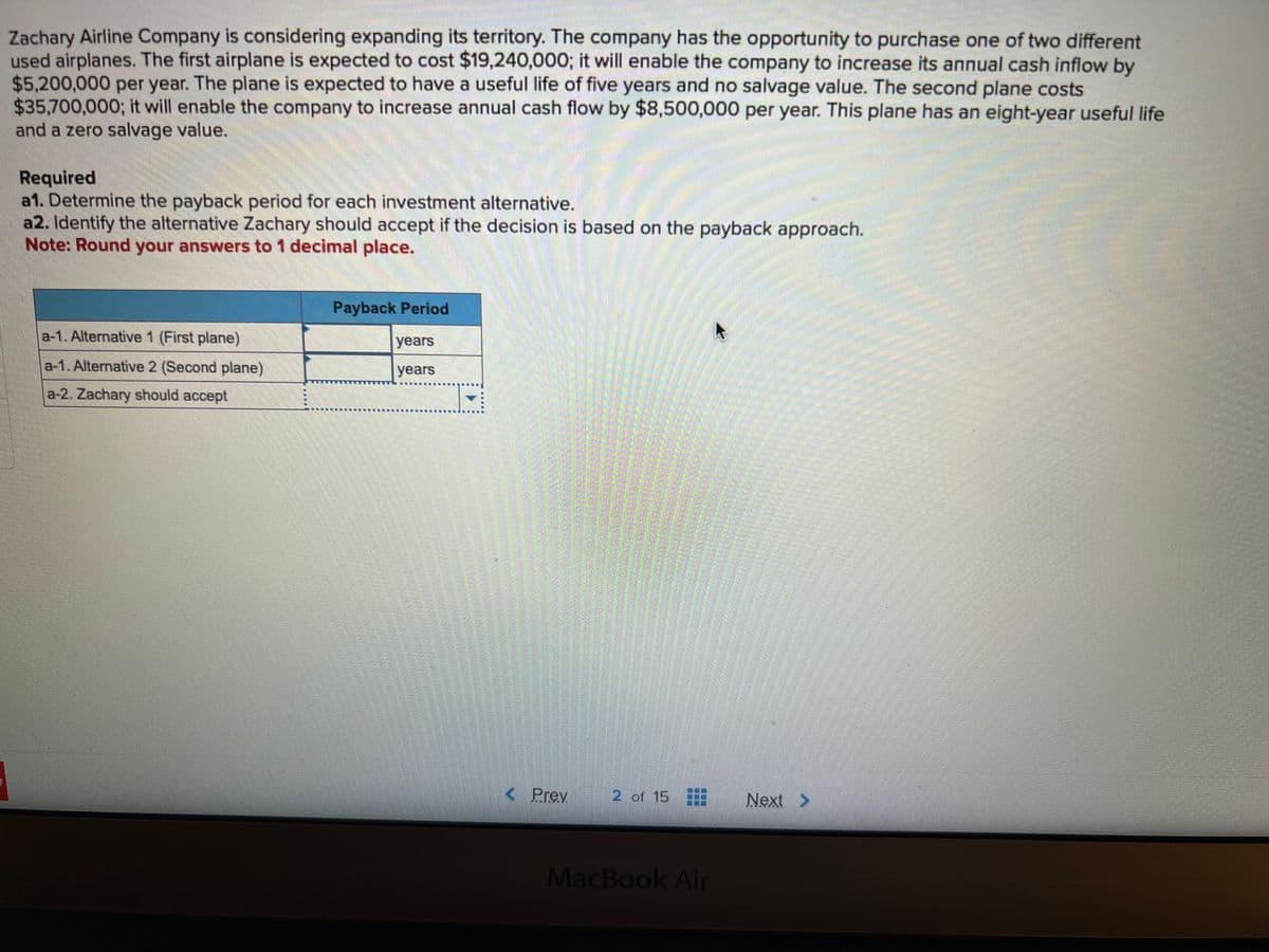 Zachary Airline Company is considering expanding its territory. The company has the opportunity to purchase one of two different
used airplanes. The first airplane is expected to cost $19,240,000; it will enable the company to increase its annual cash inflow by
$5,200,000 per year. The plane is expected to have a useful life of five years and no salvage value. The second plane costs
$35,700,000; it will enable the company to increase annual cash flow by $8,500,000 per year. This plane has an eight-year useful life
and a zero salvage value.
Required
a1. Determine the payback period for each investment alternative.
a2. Identify the alternative Zachary should accept if the decision is based on the payback approach.
Note: Round your answers to 1 decimal place.
a-1. Alternative 1 (First plane)
a-1. Alternative 2 (Second plane)
a-2. Zachary should accept
Payback Period
years
years
< Prev
2 of 15
MacBook Air
Next >
