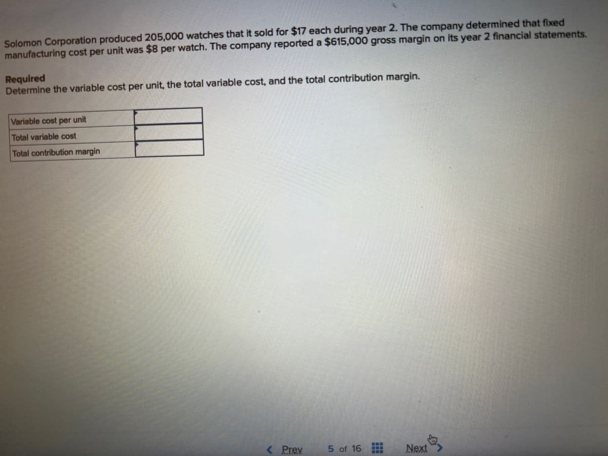Solomon Corporation produced 205,000 watches that it sold for $17 each during year 2. The company determined that fixed
manufacturing cost per unit was $8 per watch. The company reported a $615,000 gross margin on its year 2 financial statements.
Required
Determine the variable cost per unit, the total variable cost, and the total contribution margin.
Variable cost per unit
Total variable cost
Total contribution margin
< Prev
5 of 16
Next