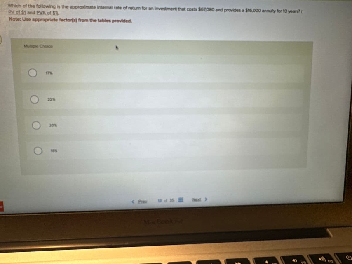 Which of the following is the approximate internal rate of return for an investment that costs $67,080 and provides a $16,000 annuity for 10 years? (
PV of $1 and PVA of $1.
Note: Use appropriate factor(s) from the tables provided.
Multiple Choice
O
17%
22%
20%
< Prev 13 of 35 Next >
2