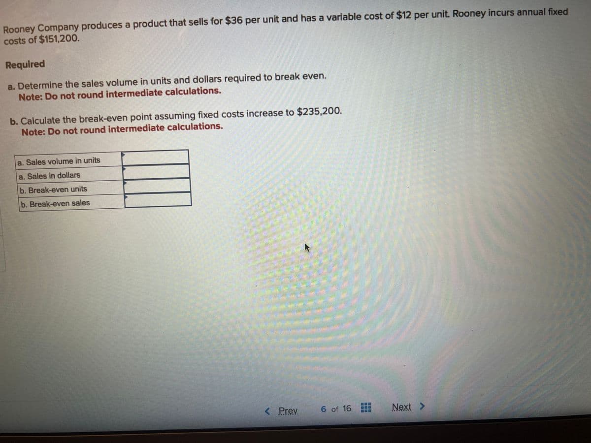 Rooney Company produces a product that sells for $36 per unit and has a variable cost of $12 per unit. Rooney incurs annual fixed
costs of $151,200.
Required
a. Determine the sales volume in units and dollars required to break even.
Note: Do not round intermediate calculations.
b. Calculate the break-even point assuming fixed costs increase to $235,200.
Note: Do not round intermediate calculations.
a. Sales volume in units
a. Sales in dollars
b. Break-even units
b. Break-even sales
< Prev
6 of 16
Next >