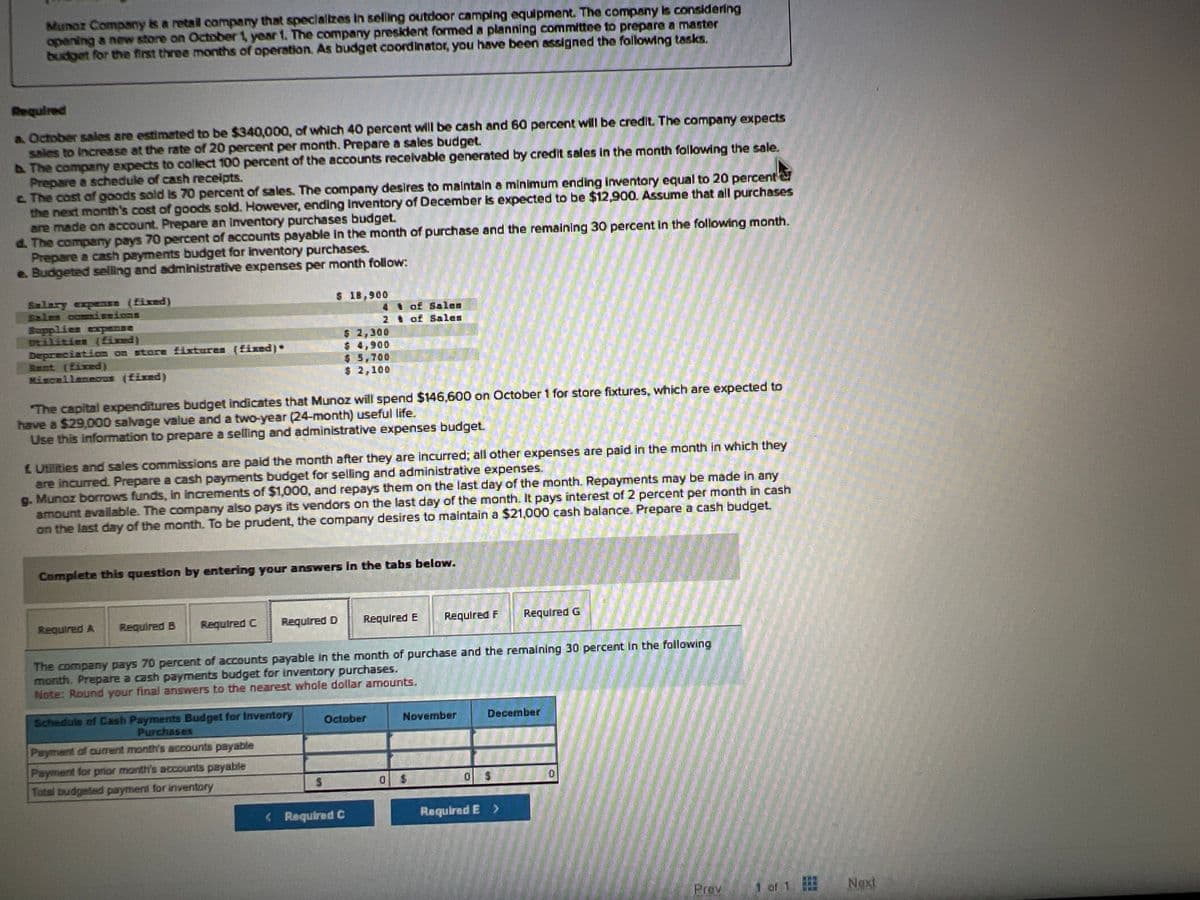 Munoz Company is a retail company that specializes in selling outdoor camping equipment. The company is considering
opening a new store on October 1, year 1. The company president formed a planning committee to prepare a master
budget for the first three months of operation. As budget coordinator, you have been assigned the following tasks.
Required
a October sales are estimated to be $340,000, of which 40 percent will be cash and 60 percent will be credit. The company expects
sales to increase at the rate of 20 percent per month. Prepare a sales budget.
b. The company expects to collect 100 percent of the accounts receivable generated by credit sales in the month following the sale.
Prepare a schedule of cash receipts.
c. The cost of goods sold is 70 percent of sales. The company desires to maintain a minimum ending inventory equal to 20 percent
the next month's cost of goods sold. However, ending inventory of December is expected to be $12,900. Assume that all purchases
are made on account. Prepare an inventory purchases budget.
d. The company pays 70 percent of accounts payable in the month of purchase and the remaining 30 percent in the following month.
Prepare a cash payments budget for inventory purchases.
e. Budgeted selling and administrative expenses per month follow:
Salary expense (fixed)
Sales commissions
Supplies expense
Deilities (fixed)
Depreciation on store fixtures (fixed) •
Rent (fixed)
Miscellaneoun (fixed)
The capital expenditures budget indicates that Munoz will spend $146,600 on October 1 for store fixtures, which are expected to
have a $29,000 salvage value and a two-year (24-month) useful life.
Use this information to prepare a selling and administrative expenses budget.
Required A
£ Utilities and sales commissions are paid the month after they are incurred; all other expenses are paid in the month in which they
are incurred. Prepare a cash payments budget for selling and administrative expenses.
g. Munoz borrows funds, in increments of $1,000, and repays them on the last day of the month. Repayments may be made in any
amount available. The company also pays its vendors on the last day of the month. It pays interest of 2 percent per month in cash
on the last day of the month. To be prudent, the company desires to maintain a $21,000 cash balance. Prepare a cash budget.
Required B
$ 18,900
4
2
Complete this question by entering your answers in the tabs below.
$ 2,300
$ 4,900
$ 5,700
$ 2,100
Required D
Required C
Schedule of Cash Payments Budget for Inventory
Purchases
Payment of current month's accounts payable
Payment for prior month's accounts payable
Total budgeted payment for inventory
S
of Salen
of Sales
The company pays 70 percent of accounts payable in the month of purchase and the remaining 30 percent in the following
month. Prepare a cash payments budget for inventory purchases.
Note: Round your final answers to the nearest whole dollar amounts.
Required E
October
<Required C
0
Required F
$
November
Required G
December
0 $
Required E >
D
Prov
A8-85
of 1
Next