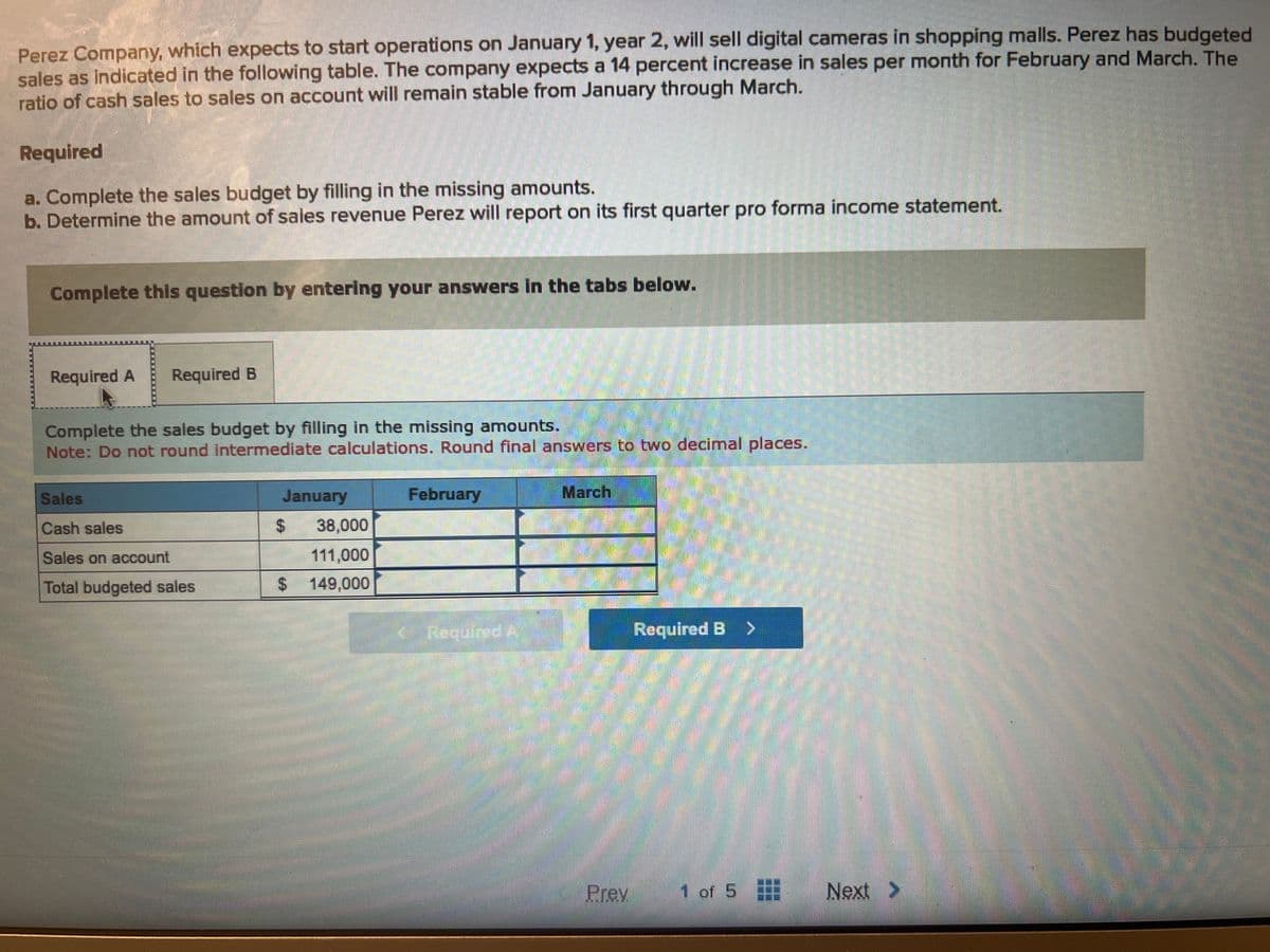 Perez Company, which expects to start operations on January 1, year 2, will sell digital cameras in shopping malls. Perez has budgeted
sales as indicated in the following table. The company expects a 14 percent increase in sales per month for February and March. The
ratio of cash sales to sales on account will remain stable from January through March.
Required
a. Complete the sales budget by filling in the missing amounts.
b. Determine the amount of sales revenue Perez will report on its first quarter pro forma income statement.
M
Complete this question by entering your answers in the tabs below.
Required A Required B
Complete the sales budget by filling in the missing amounts.
Note: Do not round intermediate calculations. Round final answers to two decimal places.
Sales
Cash sales
Sales on account
Total budgeted sales
January
38,000
111,000
$ 149,000
$
February
Required A
March
Prey
Required B >
1 of 5
Next >