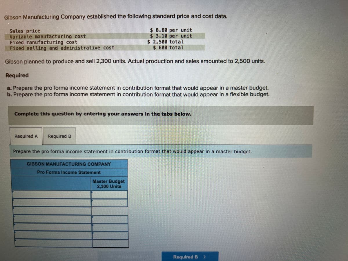 Gibson Manufacturing Company established the following standard price and cost data.
$ 8.60 per unit
$ 3.10 per unit
$2,500 total
$ 600 total
Sales price
Variable manufacturing cost
Fixed manufacturing cost
Fixed selling and administrative cost
Gibson planned to produce and sell 2,300 units. Actual production and sales amounted to 2,500 units.
Required
a. Prepare the pro forma income statement in contribution format that would appear in a master budget.
b. Prepare the pro forma income statement in contribution format that would appear in a flexible budget.
Complete this question by entering your answers in the tabs below.
Required A Required B
Prepare the pro forma income statement in contribution format that would appear in a master budget.
GIBSON MANUFACTURING COMPANY
Pro Forma Income Statement
Master Budget
2,300 Units
Required B >