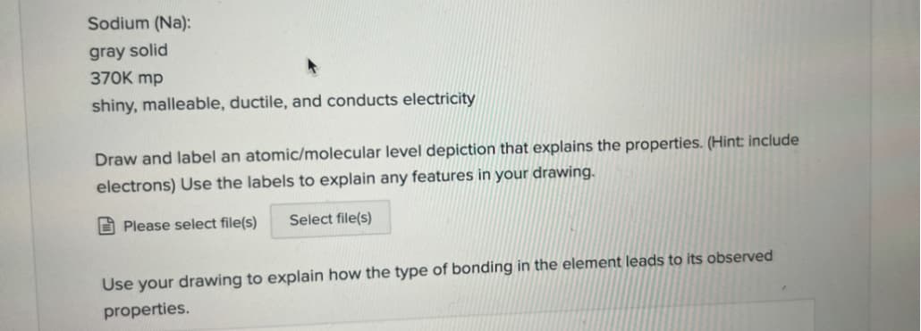 Sodium (Na):
gray solid
370K mp
shiny, malleable, ductile, and conducts electricity
Draw and label an atomic/molecular level depiction that explains the properties. (Hint: include
electrons) Use the labels to explain any features in your drawing.
Please select file(s) Select file(s)
Use your drawing to explain how the type of bonding in the element leads to its observed
properties.