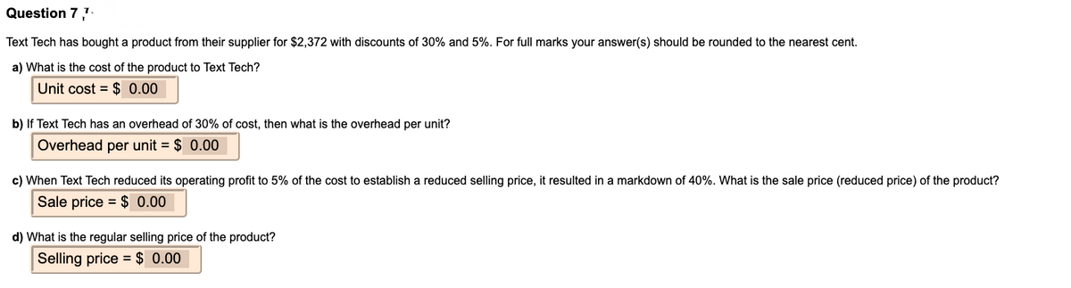 Question 7
Text Tech has bought a product from their supplier for $2,372 with discounts of 30% and 5%. For full marks your answer(s) should be rounded to the nearest cent.
a) What is the cost of the product to Text Tech?
Unit cost = $ 0.00
b) If Text Tech has an overhead of 30% of cost, then what is the overhead per unit?
Overhead per unit = $ 0.00
c) When Text Tech reduced its operating profit to 5% of the cost to establish a reduced selling price, it resulted in a markdown of 40%. What is the sale price (reduced price) of the product?
Sale price = $ 0.00
d) What is the regular selling price of the product?
Selling price = $ 0.00
