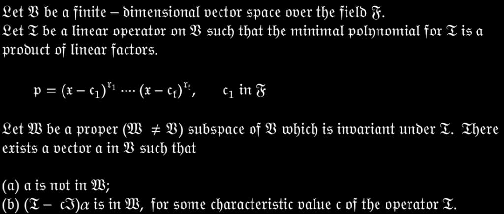 Let V be a finite – dimensional vector space over the field F.
Let T be a linear operator on such that the minimal polynomial for T is a
product of linear factors.
p = (x – c1)*1 ... ( – 4)*",
C1 in F
Let W be a proper (W # B) subspace of V which is invariant under T. There
exists a vector a in V such that
(a) a is not in W;
(b) (T – cI)a is in W, for some characteristic value c of the operator T.
-
