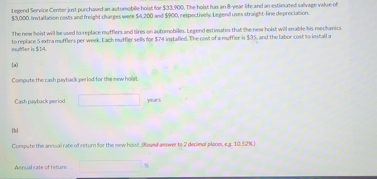 Legend Service Čenter just purchased an automobile hoist for $33,900. The hoist has an 8-year life and an estimated salvage value of
$3,000. Installation costs and freight charges were $4,200 and $900, respectively. Legend uses straight-line depreciation.
The new hoist will be used to replace mufflers and tires on automobiles. Legend estimates that the new hoist will enable his mechanics
to replace 5 extra mufflers per week. Each muffler sells for $74 installed. The cost of a muffler is $35, and the labor cost to install a
muffler is $14.
(a)
Compute the cash payback period for the new hoist.
Cash payback period
years
(b)
Compute the annual rate of return for the new hoist. (Round answer to 2 decimal places, e.g. 10.52%.)
Annual rate of return
