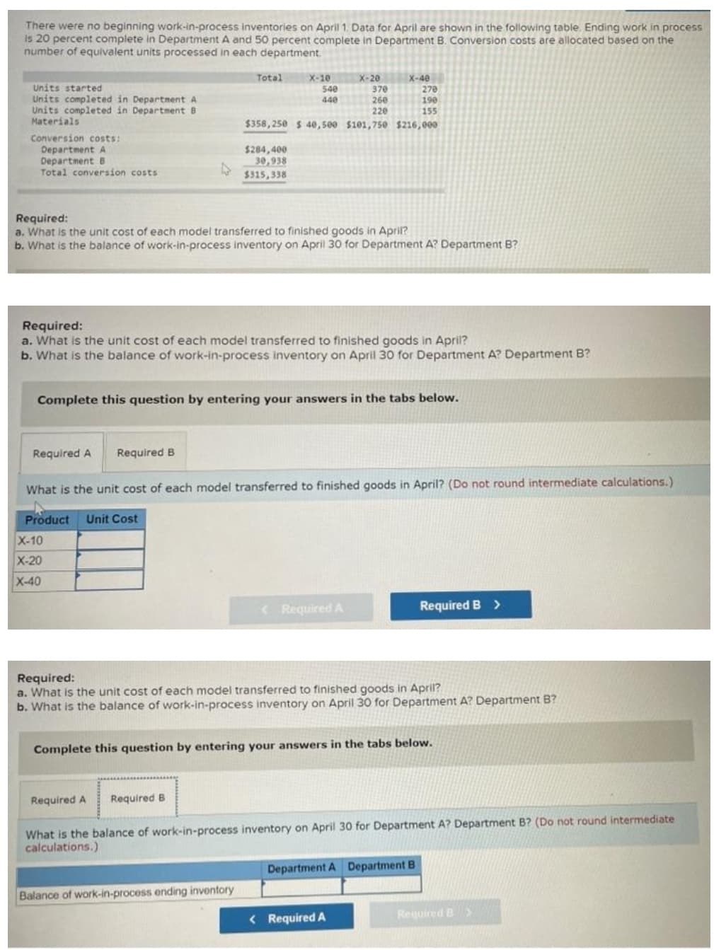 There were no beginning work-in-process inventories on April 1. Data for April are shown in the following table. Ending work in process
is 20 percent complete in Department A and 50 percent complete in Department B. Conversion costs are allocated based on the
number of equivalent units processed in each department.
X-10
540
440
X-40
270
Total
X-20
370
260
220
Units started
Units completed in Department A
Units completed in Department B
Materials
190
155
$358, 250 $ 40e, 500 $101,750 $216,000
Conversion costs:
Department A
Department B
Total conversion costs
$284,400
30,938
$315,338
Required:
a. What is the unit cost of each model transferred to finished goods in April?
b. What is the balance of work-in-process inventory on April 30 for Department A? Department B?
Required:
a. What is the unit cost of each model transferred to finished goods in April?
b. What is the balance of work-in-process inventory on April 30 for Department A? Department B?
Complete this question by entering your answers in the tabs below.
Required A
Required B
What is the unit cost of each model transferred to finished goods in April? (Do not round intermediate calculations.)
Product Unit Cost
X-10
X-20
X-40
K Required A
Required B >
Required:
a. What is the unit cost of each model transferred to finished goods in April?
b. What is the balance of work-in-process inventory on April 30 for Department A? Department B?
Complete this question by entering your answers in the tabs below.
Required A
Required B
What is the balance of work-in-process inventory on April 30 for Department A? Department B? (Do not round intermediate
calculations.)
Department A Department B
Balance of work-in-process ending inventory
< Required A
Required B X
