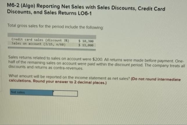 M6-2 (Algo) Reporting Net Sales with Sales Discounts, Credit Card
Discounts, and Sales Returns LO6-1
Total gross sales for the period include the following:
Credit card sales (discount 3%)
Sales on account (3/15, n/60)
$ 10,300
$ 11,000
Sales returns related to sales on account were $200. All returns were made before payment. One-
half of the remaining sales on account were paid within the discount period. The company treats all
discounts and returns as contra-revenues.
What amount will be reported on the income statement as net sales? (Do not round intermediate
calculations. Round your answer to 2 decimal places.)
Net sales
