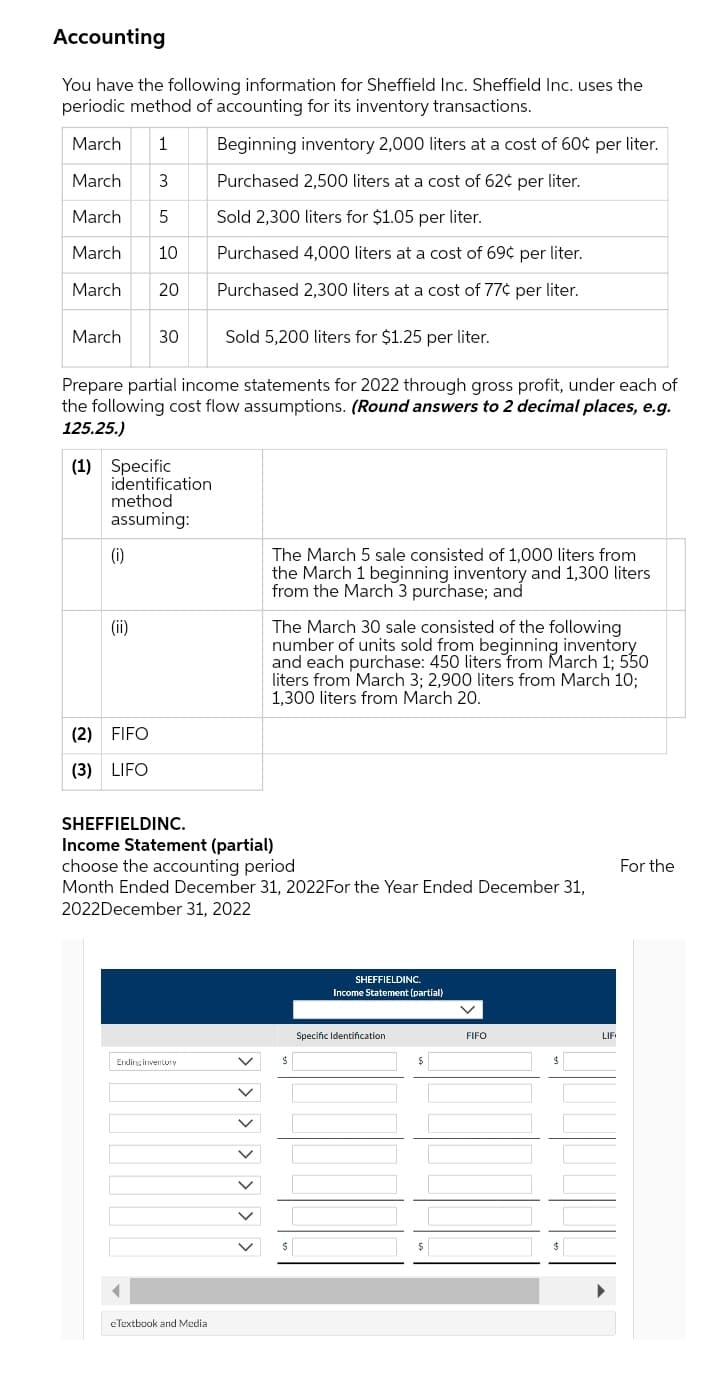 Accounting
You have the following information for Sheffield Inc. Sheffield Inc. uses the
periodic method of accounting for its inventory transactions.
March
1
Beginning inventory 2,000 liters at a cost of 60¢ per liter.
March
3
Purchased 2,500 liters at a cost of 62¢ per liter.
March
5
Sold 2,300 liters for $1.05 per liter.
March
10
Purchased 4,000 liters at a cost of 69¢ per liter.
March
20
Purchased 2,300 liters at a cost of 77¢ per liter.
March
30
Sold 5,200 liters for $1.25 per liter.
Prepare partial income statements for 2022 through gross profit, under each of
the following cost flow assumptions. (Round answers to 2 decimal places, e.g.
125.25.)
(1) Specific
identification
method
assuming:
(i)
The March 5 sale consisted of 1,000 liters from
the March 1 beginning inventory and 1,300 liters
from the March 3 purchase; and
The March 30 sale consisted of the following
number of units sold from beginning inventory
and each purchase: 450 liters from March 1; 550
liters from March 3; 2,900 liters from March 10;
1,300 liters from March 20.
(ii)
(2) FIFO
(3) LIFO
SHEFFIELDINC.
Income Statement (partial)
choose the accounting period
Month Ended December 31, 2022For the Year Ended December 31,
2022December 31, 2022
For the
SHEFFIELDINC..
Income Statement (partial)
Specific Identification
FIFO
LIF
Erdirg inventury
eTextbook and Media
