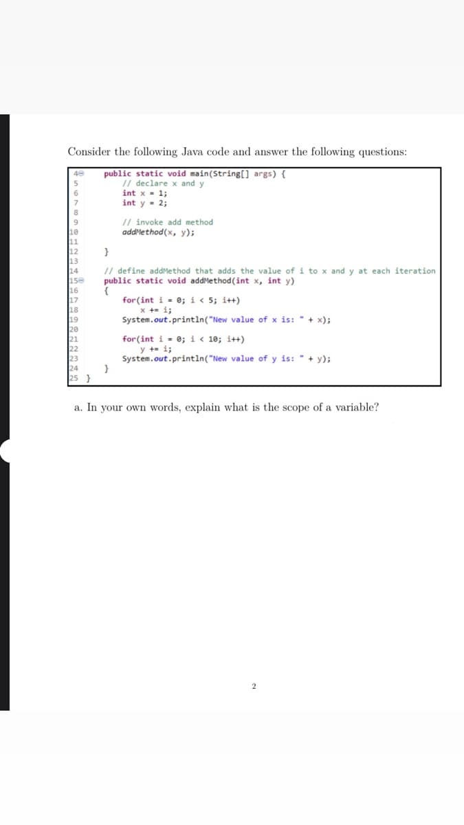 Consider the following Java code and answer the following questions:
public static void main(String[] args) {
// declare x and y
int x- 1;
int y - 2;
6
8
// invoke add method
addlethod(x, y);
10
12
// define addMethod that adds the value of i to x and y at each iteration
public static void addMethod (int x, int y)
{
for(int i = 0; i < 5; i++)
x += i;
System.out.println("New value of x is: " + x);
14
16
17
for(int i - e; i < 10; i++)
y +- i;
System.out.println("New value of y is: " + y);
a. In your own words, explain what is the scope of a variable?
