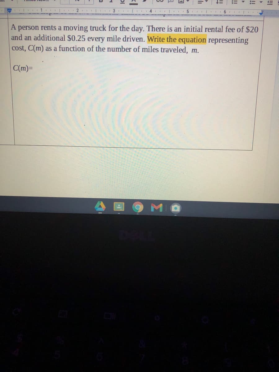 A person rents a moving truck for the day. There is an initial rental fee of $20
and an additional $0.25 every mile driven. Write the equation representing
cost, C(m) as a function of the number of miles traveled, m.
C(m)=
MO
!
