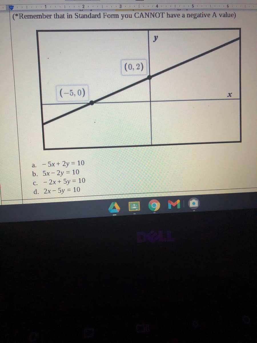 2. | 3 II
4 5 6 |
(*Remember that in Standard Form you CANNOT have a negative A value)
(0, 2)
(-5,0)
a. - 5x + 2y = 10
b. 5x - 2y = 10
C. - 2x + 5y = 10
d. 2x-5y = 10
MO
