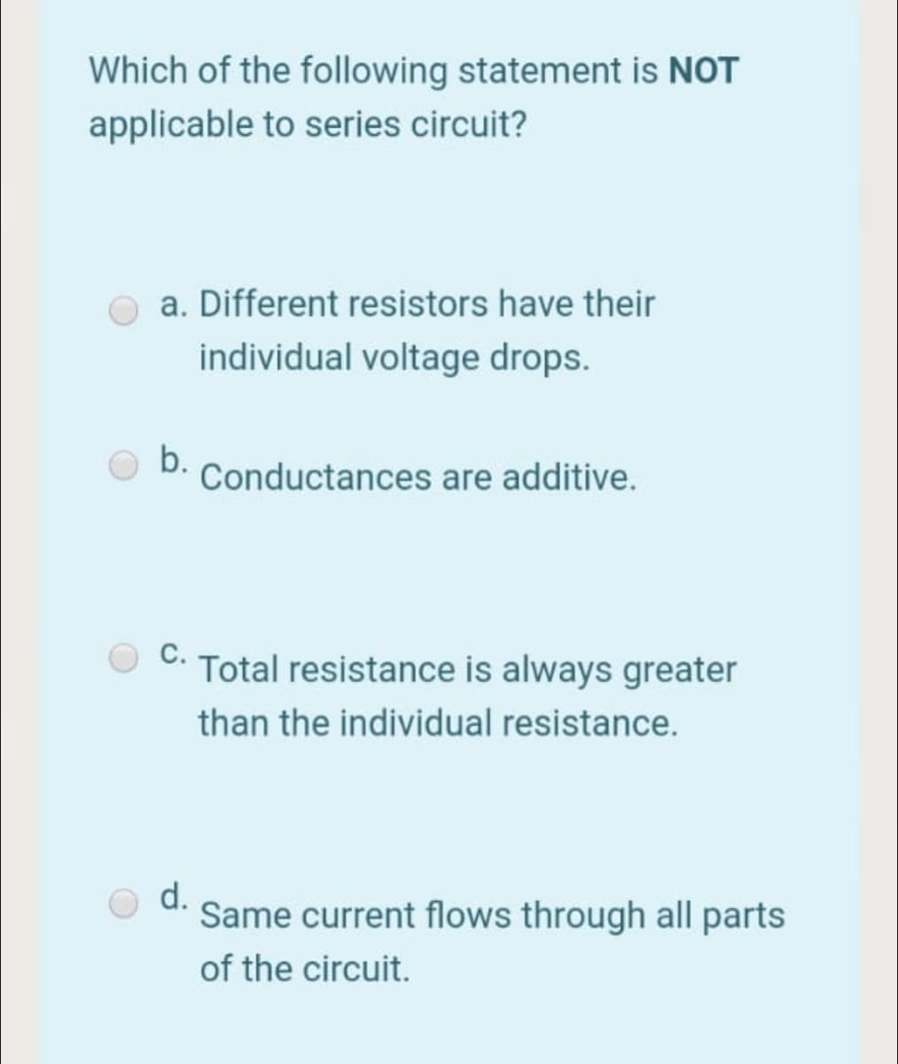 Which of the following statement is NOT
applicable to series circuit?
a. Different resistors have their
individual voltage drops.
b.
Conductances are additive.
C. Total resistance is always greater
than the individual resistance.
d.
Same current flows through all parts
of the circuit.
