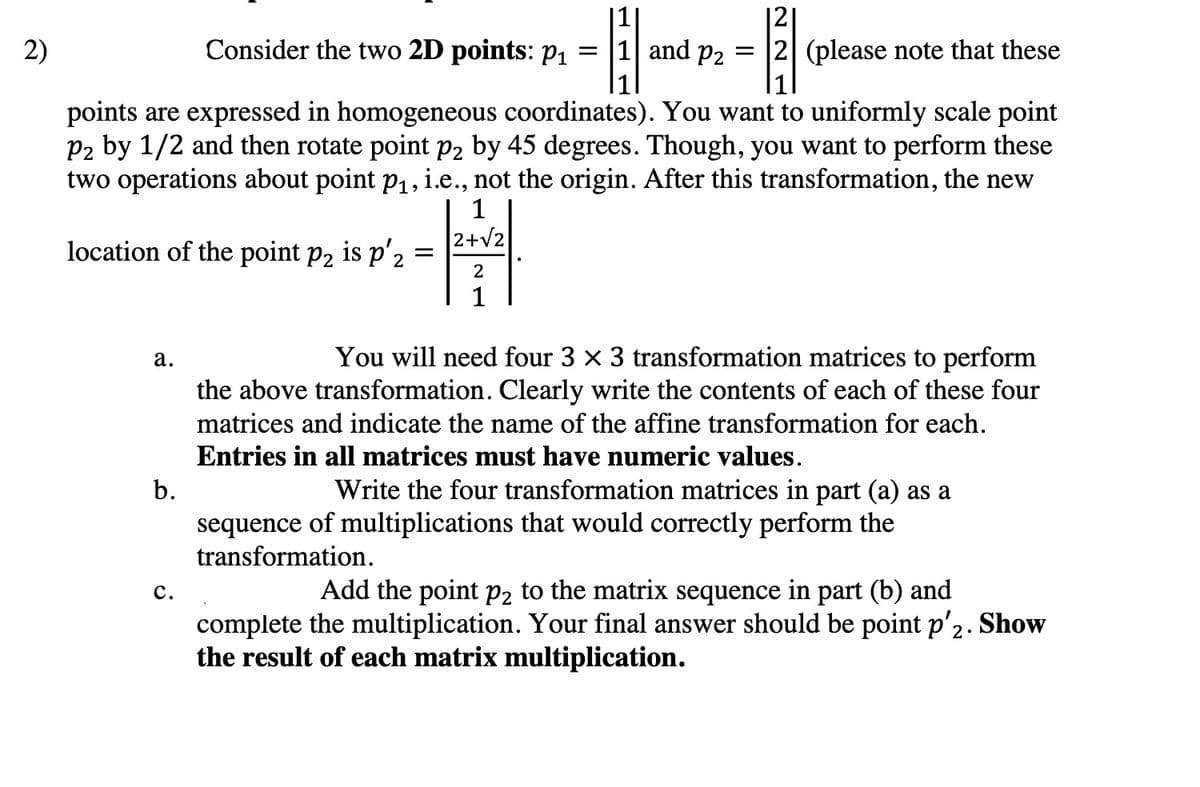 2)
points are expressed in homogeneous coordinates). You want to uniformly scale point
P2 by 1/2 and then rotate point p2 by 45 degrees. Though, you want to perform these
two operations about point p₁, i.e., not the origin. After this transformation, the new
1
2+√2
location of the point p₂ is p'2
a.
Consider the two 2D points: p₁ = 1 and P2
-1-
=
b.
C.
=
121
2 (please note that these
2
1
You will need four 3 x 3 transformation matrices to perform
the above transformation. Clearly write the contents of each of these four
matrices and indicate the name of the affine transformation for each.
Entries in all matrices must have numeric values.
Write the four transformation matrices in part (a) as a
sequence of multiplications that would correctly perform the
transformation.
Show
Add the point p2 to the matrix sequence in part (b) and
complete the multiplication. Your final answer should be point p'2.
the result of each matrix multiplication.