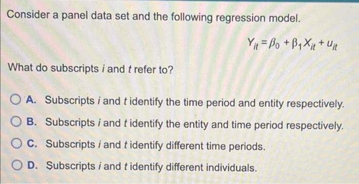 Consider a panel data set and the following regression model.
Yit= Bo + B₁Xit + Uit
What do subscripts i and t refer to?
A. Subscripts i and t identify the time period and entity respectively.
B. Subscripts i and t identify the entity and time period respectively.
C. Subscripts i and t identify different time periods.
D. Subscripts i and t identify different individuals.