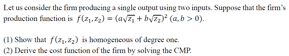 Let us consider the firm producing a single output using two inputs. Suppose that the firm's
production function is ƒ(Z₁, Z₂) = (a√Z₁ +b√√Z₂)² (a, b > 0).
(1) Show that f(Z₁, Z₂) is homogeneous of degree one.
(2) Derive the cost function of the firm by solving the CMP.