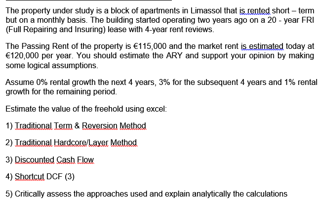 The property under study is a block of apartments in Limassol that is rented short – term
but on a monthly basis. The building started operating two years ago on a 20 - year FRI
(Full Repairing and Insuring) lease with 4-year rent reviews.
The Passing Rent of the property is €115,000 and the market rent is estimated today at
€120,000 per year. You should estimate the ARY and support your opinion by making
some logical assumptions.
Assume 0% rental growth the next 4 years, 3% for the subsequent 4 years and 1% rental
growth for the remaining period.
Estimate the value of the freehold using excel:
1) Traditional Term & Reversion Method
2) Traditional Hardcore/Layer Method
3) Discounted Cash Elow
4) Shortcut DCF (3)
5) Critically assess the approaches used and explain analytically the calculations
