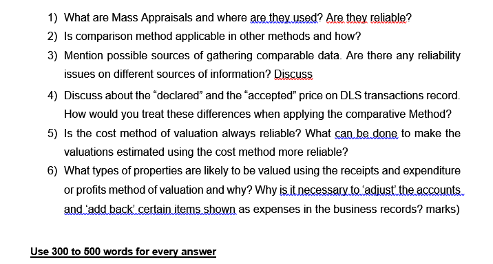 1) What are Mass Appraisals and where are they used? Are they reliable?
2) Is comparison method applicable in other methods and how?
3) Mention possible sources of gathering comparable data. Are there any reliability
issues on different sources of information? Discuss
4) Discuss about the "declared" and the "accepted" price on DLS transactions record.
How would you treat these differences when applying the comparative Method?
5) Is the cost method of valuation always reliable? What can be done to make the
valuations estimated using the cost method more reliable?
6) What types of properties are likely to be valued using the receipts and expenditure
or profits method of valuation and why? Why is it necessary to adiust theaccounts.
and add back certain items shown as expenses in the business records? marks)
www
Use 300 to 500 words for every answer
