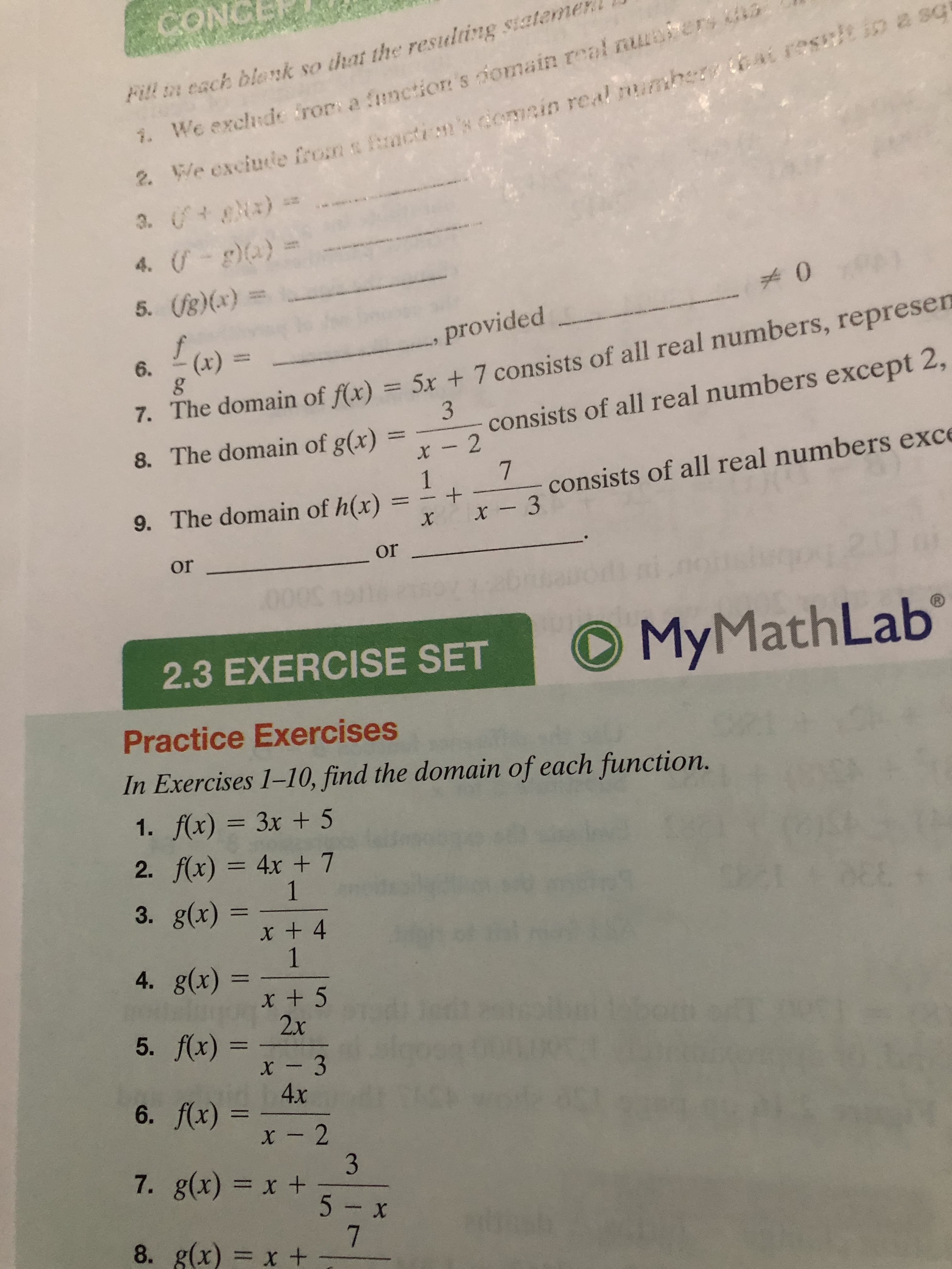 CONCE
Fitl n each blank so that the restulting siateme
bat rescicin a sq
2 We exciute from a mctin's domcin real mumhe
3. )
4. )
We exchde frors a function's omain real nuler
7.
5. (g)(x)
0
f
provided
7. The domain of f(x) = 5x + 7 consists of all real numbers, represen
8. The domain of g(x)
(x)
6.
3
consists of all real numbers except 2,
x -2
7
1
consists of all real numbers exce
9. The domain of h(x)
x- 3
X
or
or
Math Lab
My
1)
2.3 EXERCISE SET
Practice Exercises
In Exercises 1-10, find the domain of each function.
1. f(x) = 3x +5
2. f(x) = 4x + 7
1
3. g(x)
x + 4
1
4. g(x)
x + 5
2x
5. fx) =
x - 3
4x
6. fx)
x- 2
3
7. g(x) = x +
5- x
7
8. g(x) = x +
+
