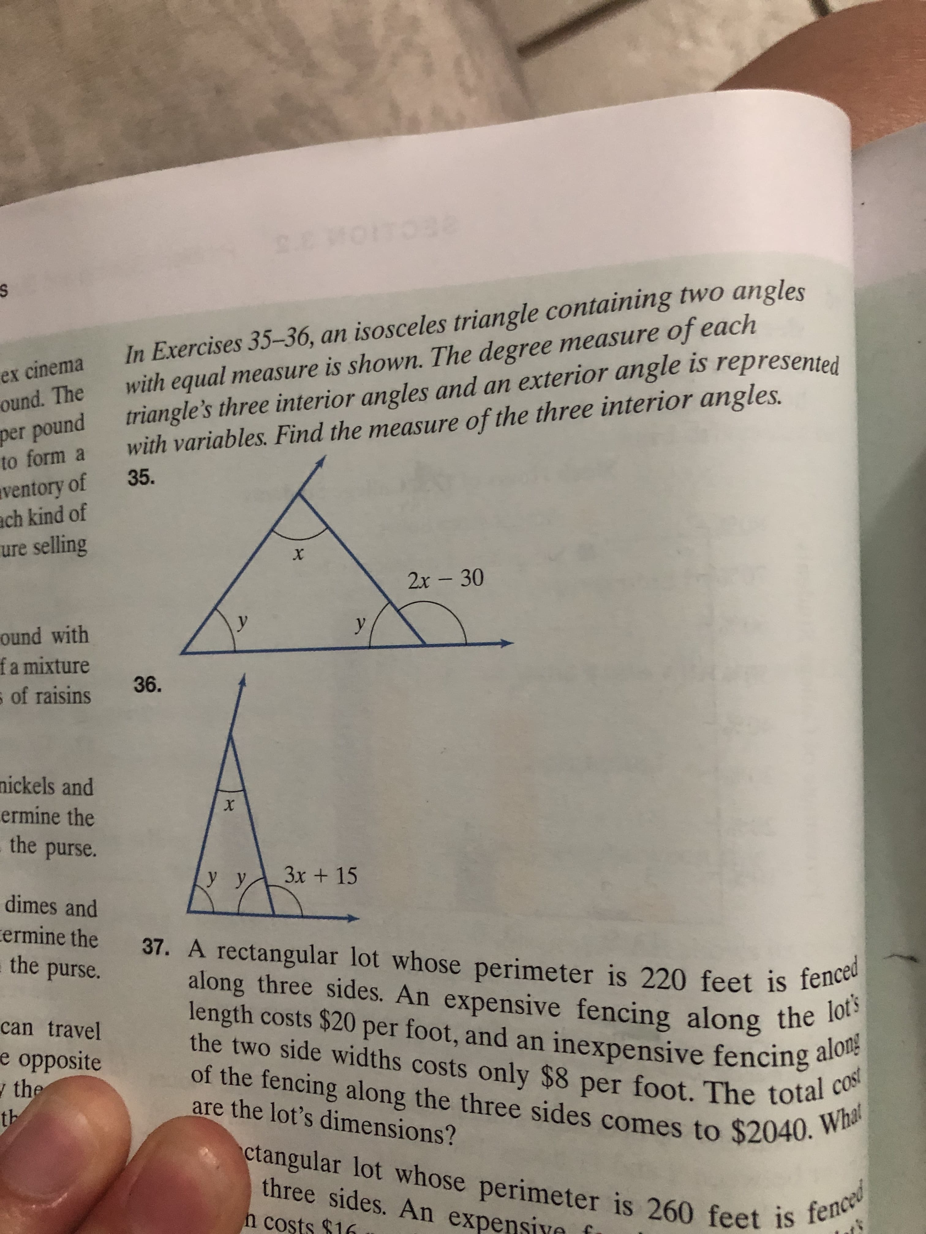 2Ecuion a a
In Exercises 35-36, an isosceles triangle containing two angles
with equal measure is shown. The degree measure of each
triangle's three interior angles and an exterior angle is represented
with variables. Find the measure of the three interior angles.
s
ex cinema
ound. The
per pound
to form a
ventory of 35.
ach kind of
ure selling
х
2х - 30
y
у
ound with
fa mixture
s of raisins
36.
nickels and
ermine the
the purse.
X
3x+15
У,
dimes and
ermine the
the purse.
37. A rectangular lot whose perimeter is 220 feet is fenced
along three sides. An expensive fencing along the lot's
length costs $20 per foot, and an inexpensive fencing alon!
the two side widths costs only $8 per foot. The total cost
of the fencing along the three sides comes to $2040. Wha
can travel
e opposite
the
th
are the lot's dimensions?
ctangular lot whose perimeter is 260 feet is fenced
three sides. An expensivn
h coșts $16
