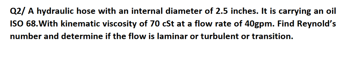 Q2/ A hydraulic hose with an internal diameter of 2.5 inches. It is carrying an oil
ISO 68.With kinematic viscosity of 70 cSt at a flow rate of 40gpm. Find Reynold's
number and determine if the flow is laminar or turbulent or transition.
