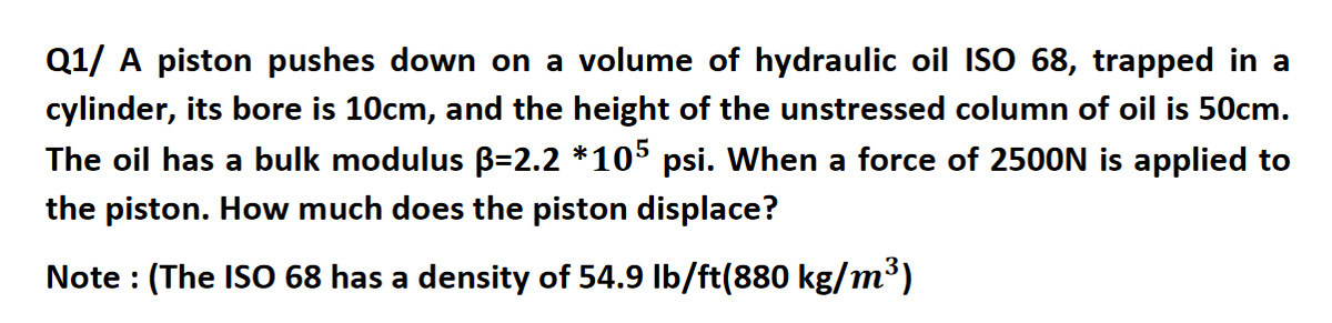 Q1/ A piston pushes down on a volume of hydraulic oil ISO 68, trapped in a
cylinder, its bore is 10cm, and the height of the unstressed column of oil is 50cm.
The oil has a bulk modulus B=2.2 *105 psi. When a force of 2500N is applied to
the piston. How much does the piston displace?
Note : (The ISO 68 has a density of 54.9 Ib/ft(880 kg/m³)
