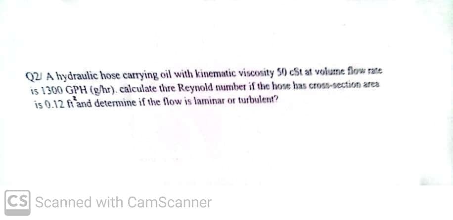 Q2 A hydraulic hose carrying oil with kinematic viscosity 50 cSt at volume flow rate
is 1300 GPH (g/hr). calculate thre Reynold number if the hose has cross-section area
is 0.12 ft and determine if the flow is laminar or turbulent?
CS Scanned with CamScanner
