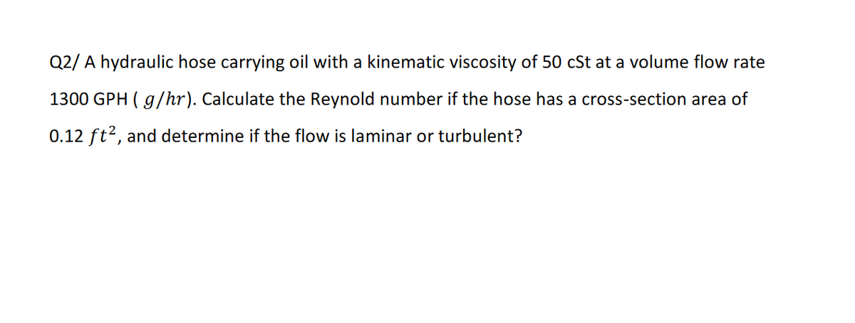 Q2/ A hydraulic hose carrying oil with a kinematic viscosity of 50 cSt at a volume flow rate
1300 GPH ( g/hr). Calculate the Reynold number if the hose has a cross-section area of
0.12 ft?, and determine if the flow is laminar or turbulent?
