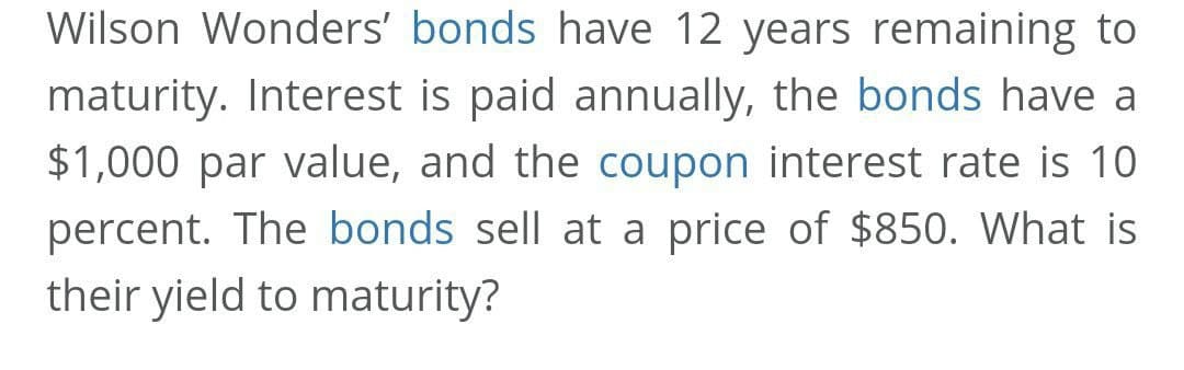 Wilson Wonders' bonds have 12 years remaining to
maturity. Interest is paid annually, the bonds have a
$1,000 par value, and the coupon interest rate is 10
percent. The bonds sell at a price of $850. What is
their yield to maturity?
