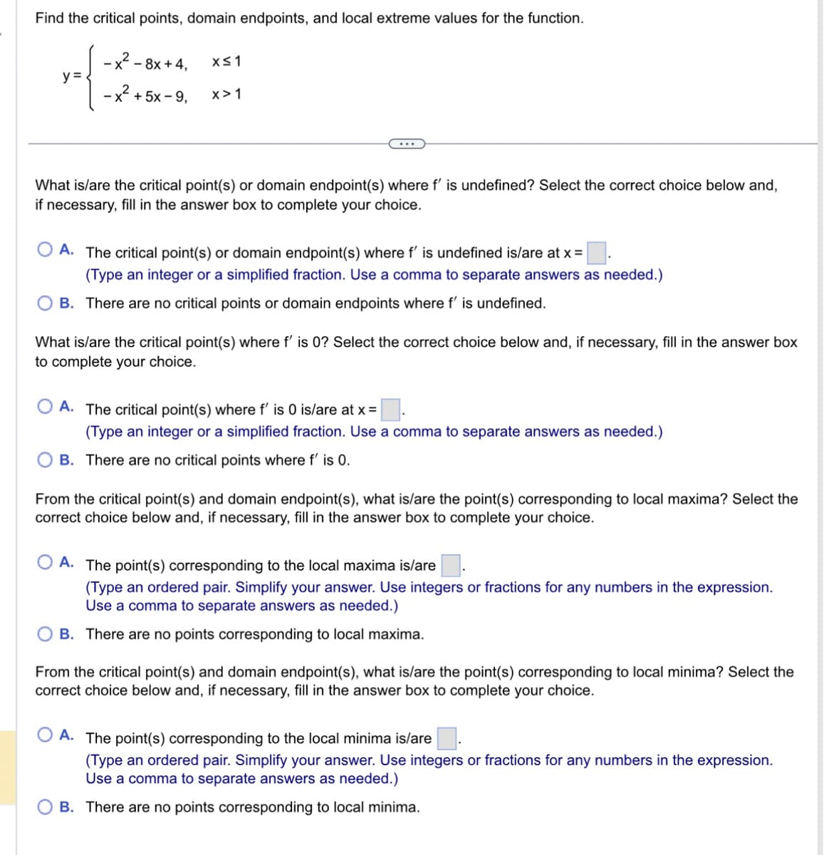 Find the critical points, domain endpoints, and local extreme values for the function.
-x²- - 8x + 4,
- x +5x-9,
y =
x≤1
X>1
What is/are the critical point(s) or domain endpoint(s) where f' is undefined? Select the correct choice below and,
if necessary, fill in the answer box to complete your choice.
A. The critical point(s) or domain endpoint(s) where f' is undefined is/are at x =
(Type an integer or a simplified fraction. Use a comma to separate answers as needed.)
B. There are no critical points or domain endpoints where f' is undefined.
What is/are the critical point(s) where f' is 0? Select the correct choice below and, if necessary, fill in the answer box
to complete your choice.
A. The critical point(s) where f' is 0 is/are at x =
(Type an integer or a simplified fraction. Use a comma to separate answers as needed.)
B. There are no critical points where f' is 0.
From the critical point(s) and domain endpoint(s), what is/are the point(s) corresponding to local maxima? Select the
correct choice below and, if necessary, fill in the answer box to complete your choice.
A. The point(s) corresponding to the local maxima is/are
(Type an ordered pair. Simplify your answer. Use integers or fractions for any numbers in the expression.
Use a comma to separate answers as needed.)
OB. There are no points corresponding to local maxima.
From the critical point(s) and domain endpoint(s), what is/are the point(s) corresponding to local minima? Select the
correct choice below and, if necessary, fill in the answer box to complete your choice.
A. The point(s) corresponding to the local minima is/are
(Type an ordered pair. Simplify your answer. Use integers or fractions for any numbers in the expression.
Use a comma to separate answers as needed.)
B. There are no points corresponding to local minima.