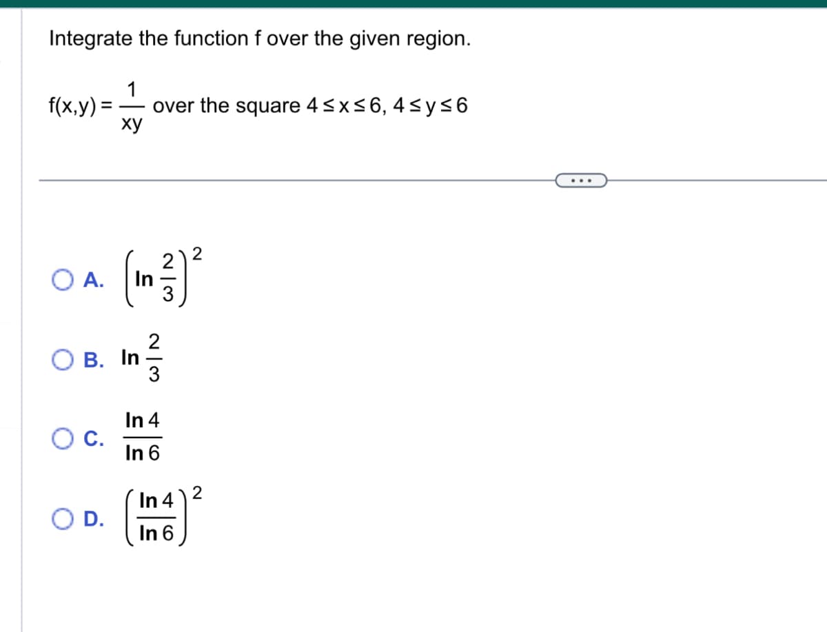 Integrate the function f over the given region.
f(x,y)= =
O A.
C.
1
over the square 4 ≤x≤6, 4≤y≤6
ху
O D.
In
OB. In
23
In ²/
In 4
In 6
In 4
In 6
2