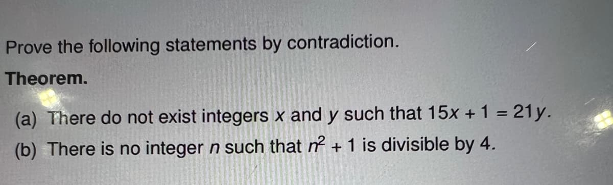 Prove the following statements by contradiction.
Theorem.
(a) There do not exist integers x and y such that 15x + 1 = 21y.
(b) There is no integer n such that n² + 1 is divisible by 4.