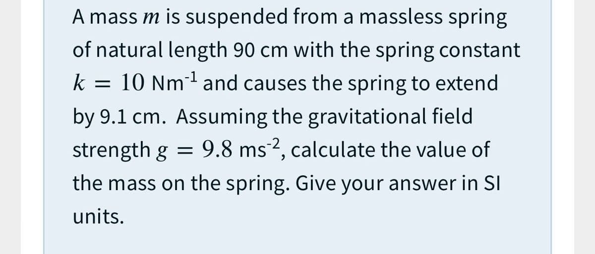 A mass m is suspended from a massless spring
of natural length 90 cm with the spring constant
= 10 Nm and causes the spring to extend
k
by 9.1 cm. Assuming the gravitational field
= 9.8 ms2, calculate the value of
strength g
the mass on the spring. Give your answer in SI
units.
