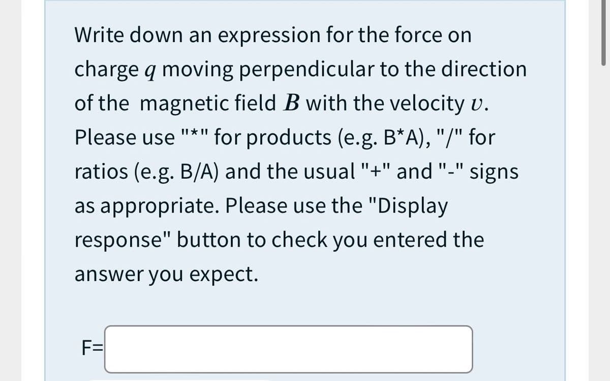 Write down an expression for the force on
charge q moving perpendicular to the direction
of the magnetic field B with the velocity v.
II * II
Please use "*" for products (e.g. B*A), "/" for
%3D
ratios (e.g. B/A) and the usual "+" and "-" signs
as appropriate. Please use the "Display
response" button to check you entered the
answer you expect.
F=
