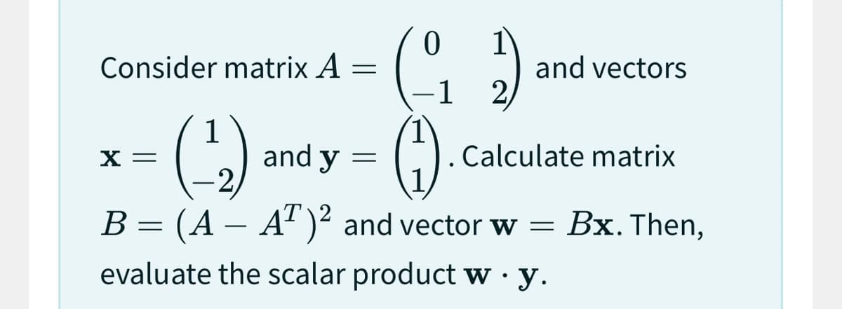 Consider matrix A =
X =
and y
0
=
1
1
(¹₂)
(₁)
B = (A - AT)² and vector w =
evaluate the scalar product w.y.
1
(2)
Calculate matrix
and vectors
Bx. Then,