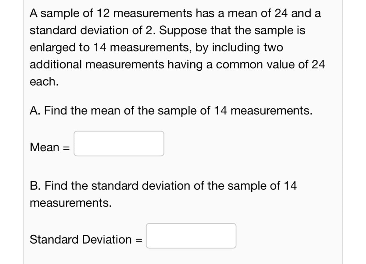 A sample of 12 measurements has a mean of 24 and a
standard deviation of 2. Suppose that the sample is
enlarged to 14 measurements, by including two
additional measurements having a common value of 24
each.
A. Find the mean of the sample of 14 measurements.
Mean
=
B. Find the standard deviation of the sample of 14
measurements.
Standard Deviation =