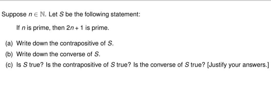 Suppose ne N. Let S be the following statement:
If n is prime, then 2n + 1 is prime.
(a) Write down the contrapositive of S.
(b) Write down the converse of S.
(c) Is S true? Is the contrapositive of S true? Is the converse of S true? [Justify your answers.]