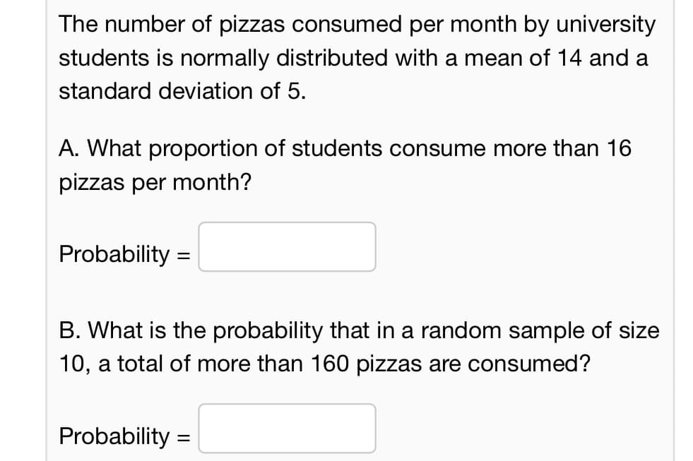 The number of pizzas consumed per month by university
students is normally distributed with a mean of 14 and a
standard deviation of 5.
A. What proportion of students consume more than 16
pizzas per month?
Probability=
B. What is the probability that in a random sample of size
10, a total of more than 160 pizzas are consumed?
Probability =