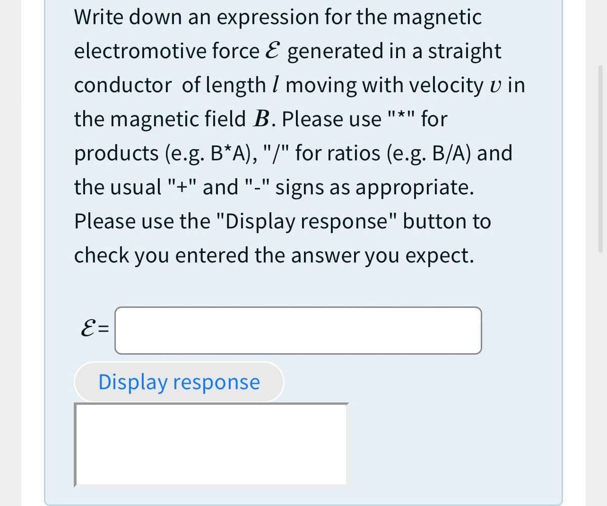 Write down an expression for the magnetic
electromotive force E generated in a straight
conductor of length I moving with velocity v in
II * II
the magnetic field B. Please use "*" for
products (e.g. B*A), "/" for ratios (e.g. B/A) and
the usual "+" and "-" signs as appropriate.
II ||
Please use the "Display response" button to
check you entered the answer you expect.
E=
Display response
