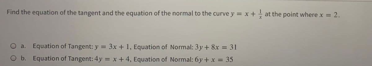 Find the equation of the tangent and the equation of the normal to the curve y = x + at the point where x =
=2.
a. Equation of Tangent: y = 3x + 1, Equation of Normal: 3y + 8x = 31
O b. Equation of Tangent: 4y = x + 4, Equation of Normal: 6y+ x = 35
