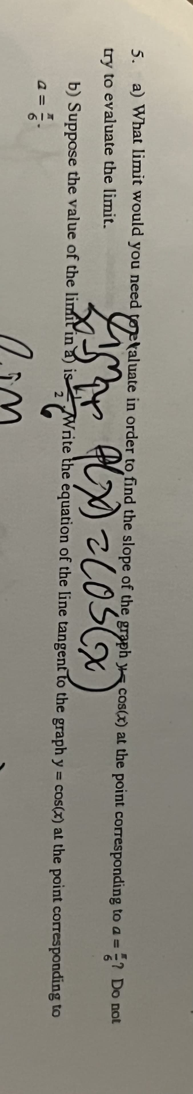 5. a) What limit would you need totaluate in order to find the slope of the graph cos(x) at the point corresponding to a = Do not
try to evaluate the limit.
Cim
PLX) = COS (X
b) Suppose the value of the limit in a) is
2 = ²4
6
ist Writ
Write the equation of the line tangent to the graph y = cos(x) at the point corresponding to