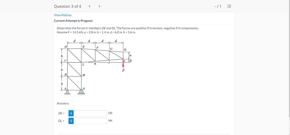 Question 3 of 4
- / 1
View Policies
Current Attempt in Progress
Determine the forces in members DE and DL. The forces are positive if in tension, negative if in compression.
Assume F = 14.5 kN, a = 2.8 m, b = 1.4 m, d = 6.0 m, h = 5.6 m.
d
d
d
d
Dl
E
F
IG
h
a
K
F
В
h
Answers:
DE =
i
kN
DL =
i
kN
I!!
