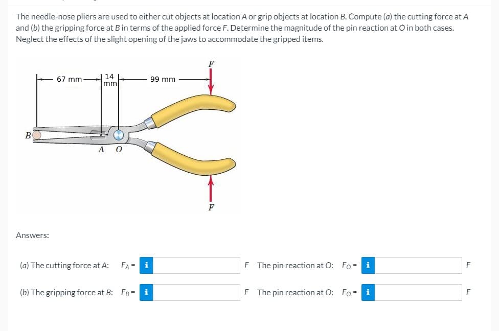 The needle-nose pliers are used to either cut objects at location A or grip objects at location B. Compute (a) the cutting force at A
and (b) the gripping force at Bin terms of the applied force F. Determine the magnitude of the pin reaction at O in both cases.
Neglect the effects of the slight opening of the jaws to accommodate the gripped items.
14 L
mm
67 mm
99 mm
B
A O
F
Answers:
(a) The cutting force at A:
FA = i
The pin reaction at O: Fo= i
(b) The gripping force at B: FB = i
F
The pin reaction at 0: Fo
i
F
