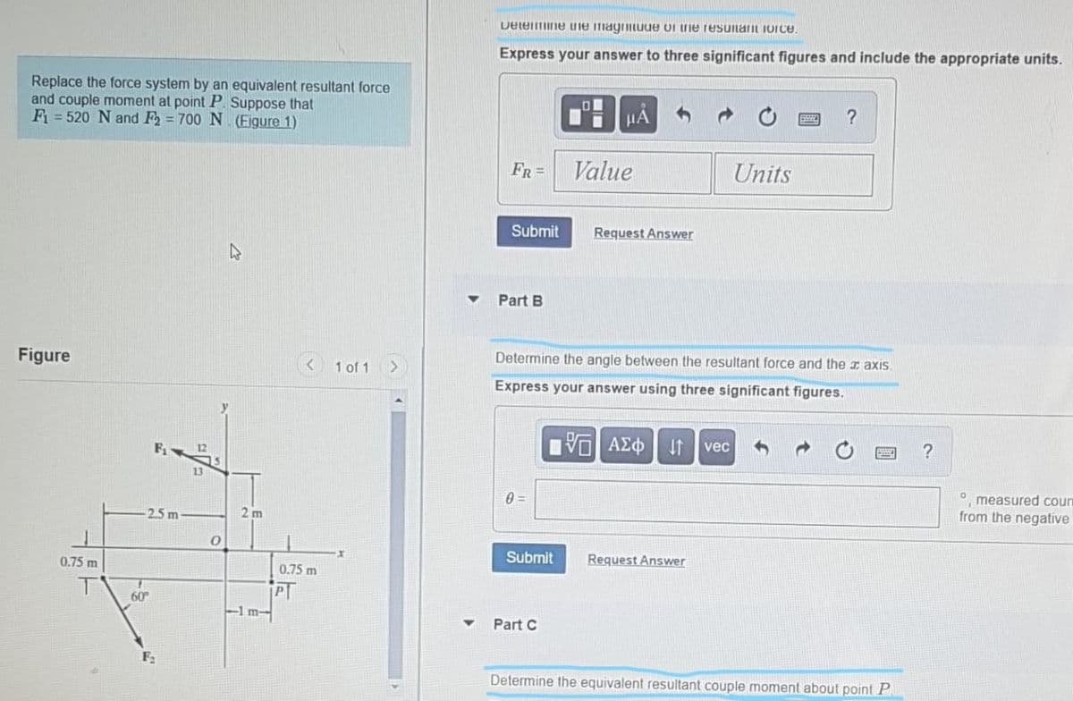 Deleine uie mayrmuue ui ie reSuitant iorce.
Express your answer to three significant figures and include the appropriate units.
Replace the force system by an equivalent resultant force
and couple moment at point P Suppose that
F = 520 N and F2 = 700 N (Figure 1)
HA
FR =
Value
Units
Submit
Request Answer
47
Part B
Figure
< 1 of 1 >
Determine the angle between the resultant force and ther axis
Express your answer using three significant figures.
F
响AZ中
vec
13
0 =
O measured courn
from the negative
-2.5 m
2 m
0.75 m
Submit
Request Answer
0.75 m
PT
1 m-
60
Part C
Determine the equivalent resultant couple moment about point P.
