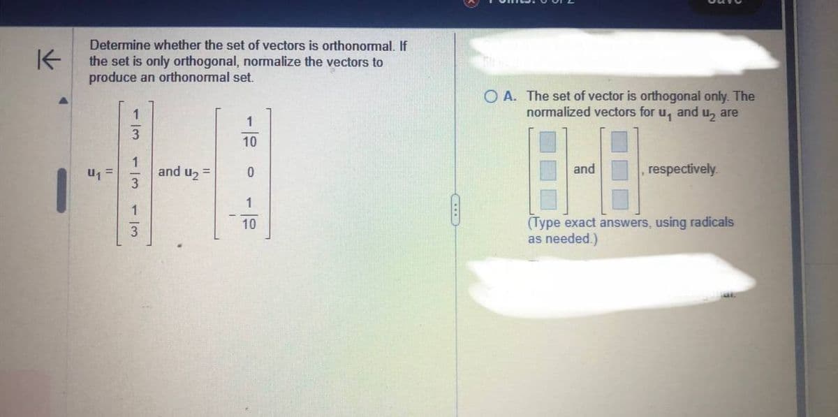 K
Determine whether the set of vectors is orthonormal. If
the set is only orthogonal, normalize the vectors to
produce an orthonormal set.
U₁
1/3
1/3
1
3
and U₂ =
I
1
10
0
1
10
OA. The set of vector is orthogonal only. The
normalized vectors for u, and u₂ are
and
respectively.
(Type exact answers, using radicals
as needed.)